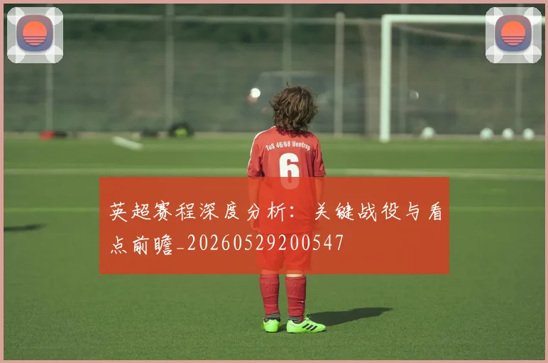 英超赛程深度分析：关键战役与看点前瞻_20260529200547