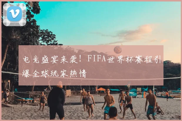 电竞盛宴来袭！FIFA世界杯赛程引爆全球玩家热情