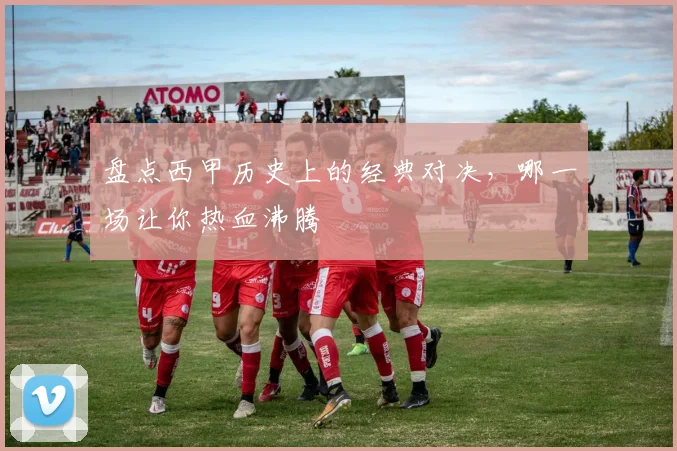 盘点西甲历史上的经典对决,哪一场让你热血沸腾