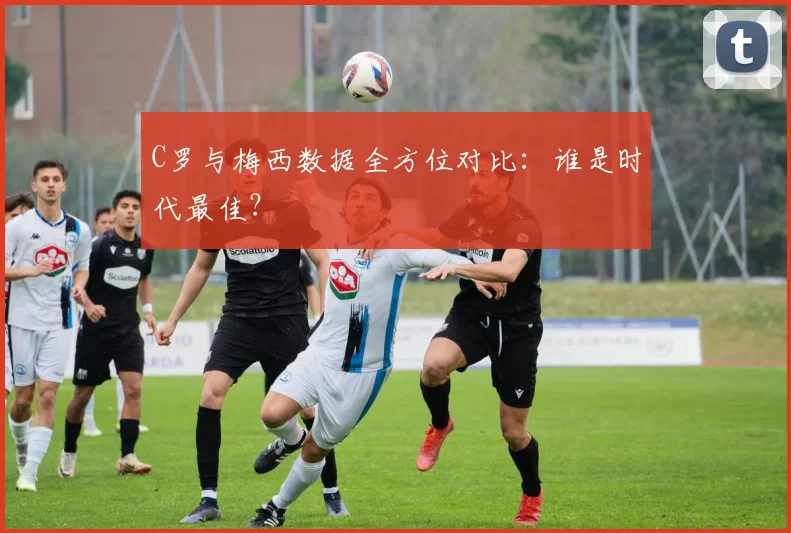 C罗与梅西数据全方位对比:谁是时代最佳?