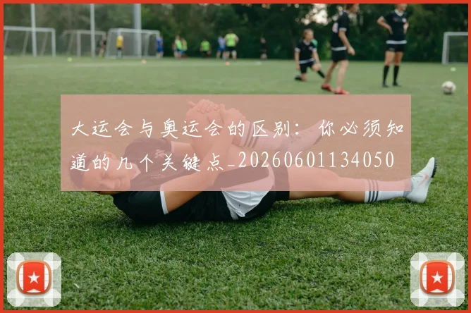 大运会与奥运会的区别：你必须知道的几个关键点_20260601134050